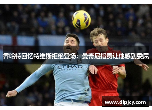 乔哈特回忆特维斯拒绝登场:曼奇尼指责让他感到委屈 乔哈特回忆特维斯拒绝登场:曼奇尼指责让他感到委屈