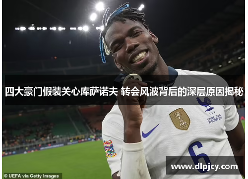 四大豪门假装关心库萨诺夫 转会风波背后的深层原因揭秘 四大豪门假装关心库萨诺夫 转会风波背后的深层原因揭秘