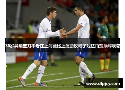 36岁吴曦宝刀不老在上海德比上演助攻帽子戏法再现巅峰状态 36岁吴曦宝刀不老在上海德比上演助攻帽子戏法再现巅峰状态