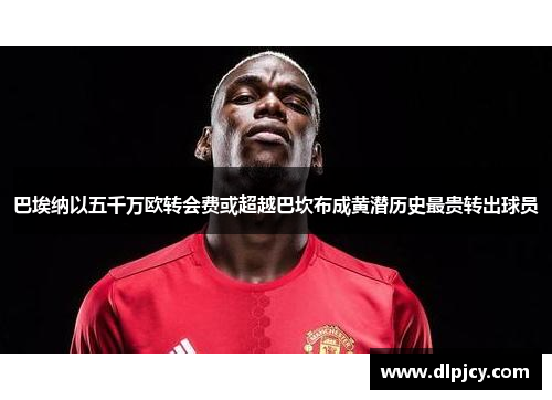 巴埃纳以五千万欧转会费或超越巴坎布成黄潜历史最贵转出球员 巴埃纳以五千万欧转会费或超越巴坎布成黄潜历史最贵转出球员