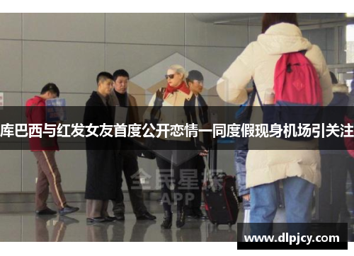 库巴西与红发女友首度公开恋情一同度假现身机场引关注 库巴西与红发女友首度公开恋情一同度假现身机场引关注