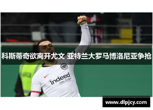 科斯蒂奇欲离开尤文 亚特兰大罗马博洛尼亚争抢 科斯蒂奇欲离开尤文 亚特兰大罗马博洛尼亚争抢