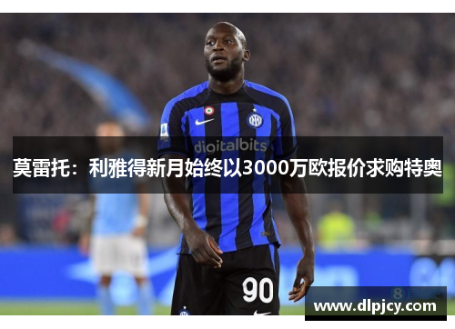莫雷托:利雅得新月始终以3000万欧报价求购特奥 莫雷托:利雅得新月始终以3000万欧报价求购特奥