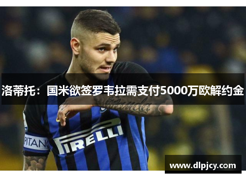 洛蒂托:国米欲签罗韦拉需支付5000万欧解约金 洛蒂托:国米欲签罗韦拉需支付5000万欧解约金